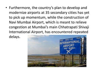 • Furthermore, the country’s plan to develop and
modernize airports at 35 secondary cities has yet
to pick up momentum, while the construction of
Navi Mumbai Airport, which is meant to relieve
congestion at Mumbai’s main Chhatrapati Shivaji
International Airport, has encountered repeated
delays.
 
