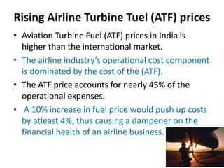 Rising Airline Turbine Tuel (ATF) prices
• Aviation Turbine Fuel (ATF) prices in India is
higher than the international market.
• The airline industry’s operational cost component
is dominated by the cost of the (ATF).
• The ATF price accounts for nearly 45% of the
operational expenses.
• A 10% increase in fuel price would push up costs
by atleast 4%, thus causing a dampener on the
financial health of an airline business.
 