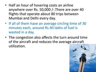 • Half an hour of hovering costs an airline
anywhere over Rs. 50,000 /-.There are over 40
flights that operate about 80 trips between
Mumbai and Delhi every day.
• If all of them have an average circling time of 30
minutes each, around Rs 40 lakhs of fuel is
wasted in a day.
• The congestion also affects the turn around time
of the aircraft and reduces the average aircraft
utilization.
 