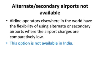 Alternate/secondary airports not
available
• Airline operators elsewhere in the world have
the flexibility of using alternate or secondary
airports where the airport charges are
comparatively low.
• This option is not available in India.
 