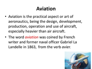 Aviation
• Aviation is the practical aspect or art of
aeronautics, being the design, development,
production, operation and use of aircraft,
especially heavier than air aircraft.
• The word aviation was coined by French
writer and former naval officer Gabriel La
Landelle in 1863, from the verb avier.
 