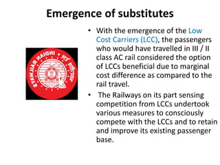 Emergence of substitutes
• With the emergence of the Low
Cost Carriers (LCC), the passengers
who would have travelled in III / II
class AC rail considered the option
of LCCs beneficial due to marginal
cost difference as compared to the
rail travel.
• The Railways on its part sensing
competition from LCCs undertook
various measures to consciously
compete with the LCCs and to retain
and improve its existing passenger
base.
 