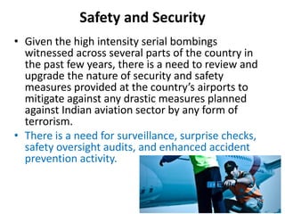 Safety and Security
• Given the high intensity serial bombings
witnessed across several parts of the country in
the past few years, there is a need to review and
upgrade the nature of security and safety
measures provided at the country’s airports to
mitigate against any drastic measures planned
against Indian aviation sector by any form of
terrorism.
• There is a need for surveillance, surprise checks,
safety oversight audits, and enhanced accident
prevention activity.
 