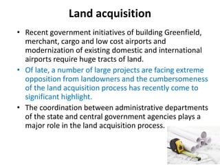 Land acquisition
• Recent government initiatives of building Greenfield,
merchant, cargo and low cost airports and
modernization of existing domestic and international
airports require huge tracts of land.
• Of late, a number of large projects are facing extreme
opposition from landowners and the cumbersomeness
of the land acquisition process has recently come to
significant highlight.
• The coordination between administrative departments
of the state and central government agencies plays a
major role in the land acquisition process.
 