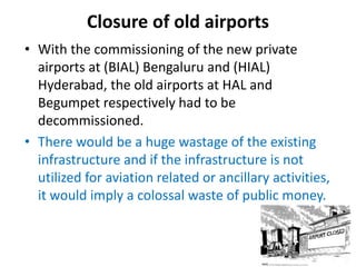 Closure of old airports
• With the commissioning of the new private
airports at (BIAL) Bengaluru and (HIAL)
Hyderabad, the old airports at HAL and
Begumpet respectively had to be
decommissioned.
• There would be a huge wastage of the existing
infrastructure and if the infrastructure is not
utilized for aviation related or ancillary activities,
it would imply a colossal waste of public money.
 