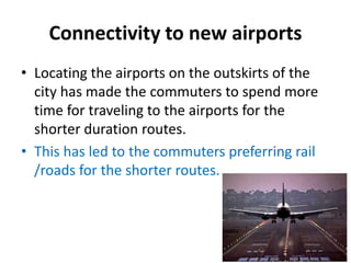 Connectivity to new airports
• Locating the airports on the outskirts of the
city has made the commuters to spend more
time for traveling to the airports for the
shorter duration routes.
• This has led to the commuters preferring rail
/roads for the shorter routes.
 