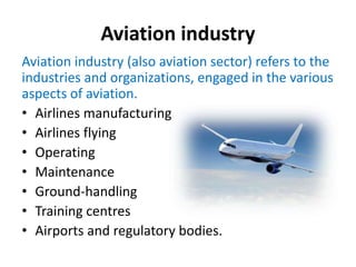 Aviation industry
Aviation industry (also aviation sector) refers to the
industries and organizations, engaged in the various
aspects of aviation.
• Airlines manufacturing
• Airlines flying
• Operating
• Maintenance
• Ground-handling
• Training centres
• Airports and regulatory bodies.
 