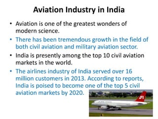 Aviation Industry in India
• Aviation is one of the greatest wonders of
modern science.
• There has been tremendous growth in the field of
both civil aviation and military aviation sector.
• India is presently among the top 10 civil aviation
markets in the world.
• The airlines industry of India served over 16
million customers in 2013. According to reports,
India is poised to become one of the top 5 civil
aviation markets by 2020.
 