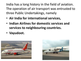 India has a long history in the field of aviation.
The operation of air transport was entrusted to
three Public Undertakings, namely
• Air India for international services,
• Indian Airlines for domestic services and
services to neighbouring countries.
• Vayudoot.
 