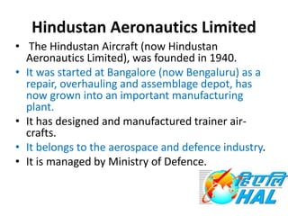 Hindustan Aeronautics Limited
• The Hindustan Aircraft (now Hindustan
Aeronautics Limited), was founded in 1940.
• It was started at Bangalore (now Bengaluru) as a
repair, overhauling and assemblage depot, has
now grown into an important manufacturing
plant.
• It has designed and manufactured trainer air-
crafts.
• It belongs to the aerospace and defence industry.
• It is managed by Ministry of Defence.
 