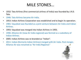 MILE STONES…
• 1932: Tata Airlines (first commercial airlines of India) was founded by J.R.D.
Tata.
• 1946: Tata Airlines became Air India.
• 1953: Indian Airlines Corporation was established and to begin its operation.
• 1981: Vayudoot was founded as a joint venture between Air India and Indian
Airlines.
• 1993: Vayudoot was merged into Indian Airlines in 1993.
• 1996: Alliance Air (now Air India regional) was formed as a subsidiary of
Indian Airlines.
• 2005: Indian Airlines was re-branded as “Indian”.
• 2011: Indian (formerly Indian Airlines) merged with Air India. Post merger,
Alliance Air was renamed as “Air India Regional.”
 