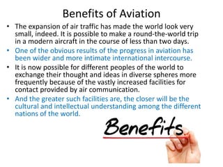 Benefits of Aviation
• The expansion of air traffic has made the world look very
small, indeed. It is possible to make a round-the-world trip
in a modern aircraft in the course of less than two days.
• One of the obvious results of the progress in aviation has
been wider and more intimate international intercourse.
• It is now possible for different peoples of the world to
exchange their thought and ideas in diverse spheres more
frequently because of the vastly increased facilities for
contact provided by air communication.
• And the greater such facilities are, the closer will be the
cultural and intellectual understanding among the different
nations of the world.
 