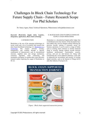 `
Copyright © 2021 Phdassistance. All rights reserved 1
Challenges In Block Chain Technology For
Future Supply Chain - Future Research Scope
For Phd Scholars
Dr. Nancy Agnes, Head, Technical Operations, Phdassistance info@phdassistance.com
Keywords: Blockchain, Supply chain, Logistics,
Integration, Applications, Block chain technology
I. INTRODUCTION
Blockchain is the one of the emerging technologies in
recent world and a lot of revolution and research has
done based distributed technology (1). Blockchain is a
Technology that ensures network security,
transparency, and visibility through a specific
combination of characteristics such as decentralized
structure, supplied notes and storage mechanism,
consensus algorithm, smart contracting, and
asymmetric encryption. In modern days, more and more
research studies exploring the usages of blockchain in
SC (2)
II. BLOCKCHAIN AND ITS IMPLICATIONS ON
SUPPLY CHAIN OPERATIONS
Blockchain is a decentralised digital public ledger that
is distributed across the internet. If the documents have
been added, they can't be changed without affecting the
previous records, making it extremely secure for
business operations. It can be used in a range of fields,
such as creating smart contracts to monitor financial
fraud or securely sharing medical records between
healthcare professionals. Functionality, security,
privacy, and cost are still barriers (3). Along with
transforming SCs across different industries, it also aids
in enhancing the accessibility and security of existing
digital networks, such as the Internet of Things (IoTs)
and other Industry 4.0 projects (4).
Figure: Block chain supported transaction journey
 