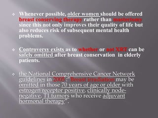  Whenever possible, older women should be offered
breast conserving therapy rather than mastectomy
since this not only improves their quality of life but
also reduces risk of subsequent mental health
problems.
 Controversy exists as to whether or not XRT can be
safely omitted after breast conservation in elderly
patients.
 the National Comprehensive Cancer Network
guidelines in 2005 :“Breast irradiation may be
omitted in those 70 years of age or older with
estrogen receptor positive, clinically node-
negative, T1 tumors who receive adjuvant
hormonal therapy”.
 