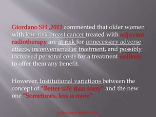 Giordano SH ,2012 commented that older women
with low-risk breast cancer treated with adjuvant
radiotherapy are at risk for unnecessary adverse
effects, inconvenience of treatment, and possibly
increased personal costs for a treatment unlikely
to offer them any benefit.
However, Institutional variations between the
concept of “Better safe than sorry” and the new
one “Sometimes, less is more”.
J Clin Oncol 30:1577–1578.
 
