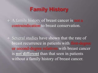  A family history of breast cancer is not a
contraindication to breast conservation.
 Several studies have shown that the rate of
breast recurrence in patients with first-degree
or second-degree relatives with breast cancer
is not different than that seen in patients
without a family history of breast cancer.
 