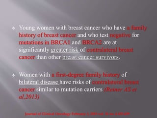  Young women with breast cancer who have a family
history of breast cancer and who test negative for
mutations in BRCA1 and BRCA2 are at
significantly greater risk of contralateral breast
cancer than other breast cancer survivors.
 Women with a first-degree family history of
bilateral disease have risks of contralateral breast
cancer similar to mutation carriers (Reiner AS et
al,2013)
Journal of Clinical Oncology February 1, 2013 vol. 31 no. 4 433-439
 