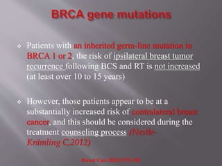  Patients with an inherited germ-line mutation in
BRCA 1 or 2, the risk of ipsilateral breast tumor
recurrence following BCS and RT is not increased
(at least over 10 to 15 years)
 However, those patients appear to be at a
substantially increased risk of contralateral breast
cancer, and this should be considered during the
treatment counseling process (Nestle-
Krämling C,2012)
Breast Care 2012;7:378–382
 