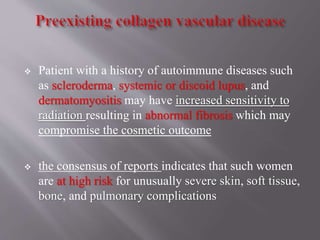  Patient with a history of autoimmune diseases such
as scleroderma, systemic or discoid lupus, and
dermatomyositis may have increased sensitivity to
radiation resulting in abnormal fibrosis which may
compromise the cosmetic outcome
 the consensus of reports indicates that such women
are at high risk for unusually severe skin, soft tissue,
bone, and pulmonary complications
 