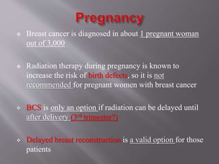  Breast cancer is diagnosed in about 1 pregnant woman
out of 3,000
 Radiation therapy during pregnancy is known to
increase the risk of birth defects, so it is not
recommended for pregnant women with breast cancer
 BCS is only an option if radiation can be delayed until
after delivery (3rd trimester?)
 Delayed breast reconstruction is a valid option for those
patients
 