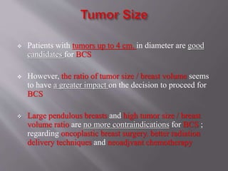  Patients with tumors up to 4 cm. in diameter are good
candidates for BCS
 However, the ratio of tumor size / breast volume seems
to have a greater impact on the decision to proceed for
BCS
 Large pendulous breasts and high tumor size / breast
volume ratio are no more contraindications for BCS ;
regarding oncoplastic breast surgery, better radiation
delivery techniques and neoadjvant chemotherapy
 
