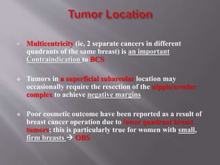  Multicentricity (ie, 2 separate cancers in different
quadrants of the same breast) is an important
Contraindication to BCS
 Tumors in a superficial subareolar location may
occasionally require the resection of the nipple/areolar
complex to achieve negative margins
 Poor cosmetic outcome have been reported as a result of
breast cancer operation due to lower quadrant breast
tumors; this is particularly true for women with small,
firm breasts  OBS
 
