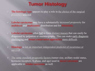  The histologic type appears to play a role in the choice of the surgical
procedure selected
 Lobular carcinomas may have a substantially increased propensity for
multifocal and multicentric distribution and for bilaterality
 Lobular carcinomas often fail to form distinct masses that can easily be
diagnosed by palpation or mammography. This can make early diagnosis
challenging and breast conservation approaches more difficult.
 Histology is not an important independent predictor of recurrence or
survival
 The same standard prognostic factors (tumor size, axillary nodal status,
hormone receptors, S-phase, and age) used in ductal carcinoma are
applicable in lobular carcinoma as well
 