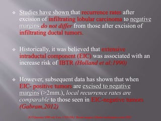  Studies have shown that recurrence rates after
excision of infiltrating lobular carcinoma to negative
margins do not differ from those after excision of
infiltrating ductal tumors.
 Historically, it was believed that extensive
intraductal component (EIC) was associated with an
increase risk of IBTR (Holland et al;1990)
 However, subsequent data has shown that when
EIC- positive tumors are excised to negative
margins (>2mm.), local recurrence rates are
comparable to those seen in EIC-negative tumors
(Gabram,2012)
JCO January 1990 vol. 8 no. 1 113-118 / Breart surgery ;Master techniques series 2012
 