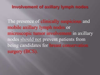The presence of clinically suspicious and
mobile axillary lymph nodes or
microscopic tumor involvement in axillary
nodes should not prevent patients from
being candidates for breast conservation
surgery (BCS).
 