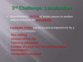  Approximately, 30-50% of breast cancers in modern
surgical practices are non-palpable.
 Impalpable lesions can be located preoperatively by a
variety of techniques:
1. Skin marking
2. Injection of blue dye
3. Carbon or radioisotope
4. Insertion of a hook wire with post-localization
mammograms.
5. Intraoperative ultrasound
 
