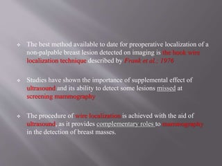  The best method available to date for preoperative localization of a
non-palpable breast lesion detected on imaging is the hook wire
localization technique described by Frank et al.; 1976
 Studies have shown the importance of supplemental effect of
ultrasound and its ability to detect some lesions missed at
screening mammography
 The procedure of wire localization is achieved with the aid of
ultrasound, as it provides complementary roles to mammography
in the detection of breast masses.
 