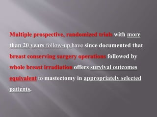 Multiple prospective, randomized trials with more
than 20 years follow-up have since documented that
breast conserving surgery operations followed by
whole breast irradiation offers survival outcomes
equivalent to mastectomy in appropriately selected
patients.
 
