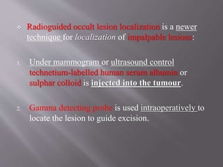  Radioguided occult lesion localization is a newer
technique for localization of impalpable lesions:
1. Under mammogram or ultrasound control
technetium-labelled human serum albumin or
sulphar colloid is injected into the tumour.
2. Gamma detecting probe is used intraoperatively to
locate the lesion to guide excision.
 
