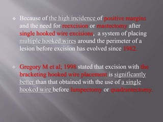  Because of the high incidence of positive margins
and the need for reexcision or mastectomy after
single hooked wire excisions, a system of placing
multiple hooked wires around the perimeter of a
lesion before excision has evolved since 1982.
 Gregory M et al; 1998 stated that excision with the
bracketing hooked wire placement is significantly
better than that obtained with the use of a single
hooked wire before lumpectomy or quadrantectomy.
 