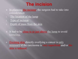  In planning the incision, the surgeon had to take into
consideration
1. The location of the lump
2. Type of incision
3. Depth of mass from the skin
 It had to be close to or just above the lump to avoid
tunneling.
 Excising skin directly overlying a cancer is only
necessary if the carcinoma is very superficial and/or the
skin is tethered.
 