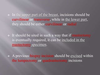  In the upper part of the breast, incisions should be
curvilinear or transverse, while in the lower part,
they should be either curvilinear or radial
 It should be sited in such a way that if mastectomy
is eventually required, it can be included in the
mastectomy specimen.
 A previous biopsy incision should be excised within
the lumpectomy or quadrantectomy incisions
 