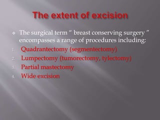  The surgical term “ breast conserving surgery ”
encompasses a range of procedures including:
1. Quadrantectomy (segmentectomy)
2. Lumpectomy (tumorectomy, tylectomy)
3. Partial mastectomy
4. Wide excision
 