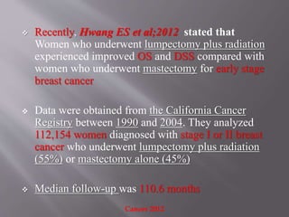  Recently, Hwang ES et al;2012 stated that
Women who underwent lumpectomy plus radiation
experienced improved OS and DSS compared with
women who underwent mastectomy for early stage
breast cancer
 Data were obtained from the California Cancer
Registry between 1990 and 2004. They analyzed
112,154 women diagnosed with stage I or II breast
cancer who underwent lumpectomy plus radiation
(55%) or mastectomy alone (45%)
 Median follow-up was 110.6 months
Cancer 2012
 
