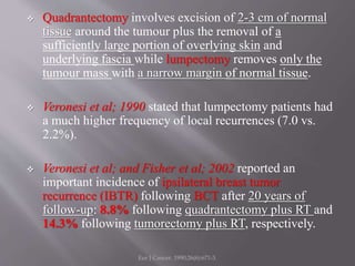  Quadrantectomy involves excision of 2-3 cm of normal
tissue around the tumour plus the removal of a
sufficiently large portion of overlying skin and
underlying fascia while lumpectomy removes only the
tumour mass with a narrow margin of normal tissue.
 Veronesi et al; 1990 stated that lumpectomy patients had
a much higher frequency of local recurrences (7.0 vs.
2.2%).
 Veronesi et al; and Fisher et al; 2002 reported an
important incidence of ipsilateral breast tumor
recurrence (IBTR) following BCT after 20 years of
follow-up: 8.8% following quadrantectomy plus RT and
14.3% following tumorectomy plus RT, respectively.
Eur J Cancer. 1990;26(6):671-3.
 