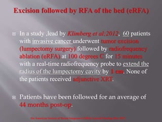  In a study ,lead by Klimberg et al;2012, 60 patients
with invasive cancer underwent tumor excision
(lumpectomy surgery) followed by radiofrequency
ablation (eRFA) at 100 degrees C for 15 minutes
with a real-time radiofrequency probe to extend the
radius of the lumpectomy cavity by 1 cm. None of
the patients received adjunctive XRT.
 Patients have been followed for an average of
44 months post-op.
the American Society of Breast Surgeons (ASBrS) Annual Meeting May 2012
 