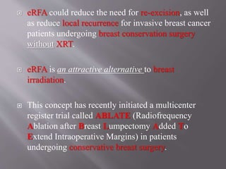  eRFA could reduce the need for re-excision, as well
as reduce local recurrence for invasive breast cancer
patients undergoing breast conservation surgery
without XRT.
 eRFA is an attractive alternative to breast
irradiation.
 This concept has recently initiated a multicenter
register trial called ABLATE (Radiofrequency
Ablation after Breast Lumpectomy Added To
Extend Intraoperative Margins) in patients
undergoing conservative breast surgery.
 