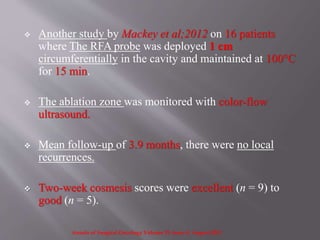  Another study by Mackey et al;2012 on 16 patients
where The RFA probe was deployed 1 cm
circumferentially in the cavity and maintained at 100°C
for 15 min.
 The ablation zone was monitored with color-flow
ultrasound.
 Mean follow-up of 3.9 months, there were no local
recurrences.
 Two-week cosmesis scores were excellent (n = 9) to
good (n = 5).
Annals of Surgical Oncology Volume 19, Issue 8, August 2012
 
