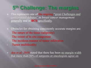  This represents one of the ongoing “great Challenges and
controversial debates” in breast cancer management
generally and in BCS specifically.
 Obstacles for obtaining consistently accurate margins are:
1. The nature of the tissue (adiposity)
2. The extent of in situ component
3. The insidious manner of tumor infiltration
4. Tumor multifocality
 Azu et al; 2010 stated that there has been no margin width
that more than 50% of surgeons or oncologists agree on
Ann Surg Oncol. 2010; 17:558-63
 