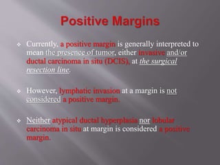  Currently, a positive margin is generally interpreted to
mean the presence of tumor, either invasive and/or
ductal carcinoma in situ (DCIS), at the surgical
resection line.
 However, lymphatic invasion at a margin is not
considered a positive margin.
 Neither atypical ductal hyperplasia nor lobular
carcinoma in situ at margin is considered a positive
margin.
 