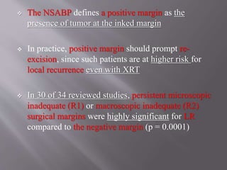  The NSABP defines a positive margin as the
presence of tumor at the inked margin
 In practice, positive margin should prompt re-
excision, since such patients are at higher risk for
local recurrence even with XRT
 In 30 of 34 reviewed studies, persistent microscopic
inadequate (R1) or macroscopic inadequate (R2)
surgical margins were highly significant for LR
compared to the negative margin (p = 0.0001)
 