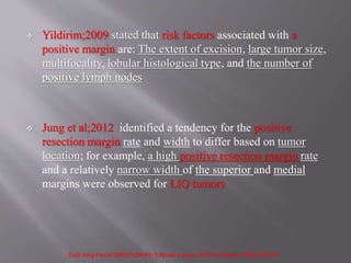  Yildirim;2009 stated that risk factors associated with a
positive margin are: The extent of excision, large tumor size,
multifocality, lobular histological type, and the number of
positive lymph nodes
 Jung et al;2012 identified a tendency for the positive
resection margin rate and width to differ based on tumor
location; for example, a high positive resection margin rate
and a relatively narrow width of the superior and medial
margins were observed for LIQ tumors
EurJ Surg Oncol 2009;35:258-63 / J Breast Cancer. 2012 December; 15(4): 412–419.
 