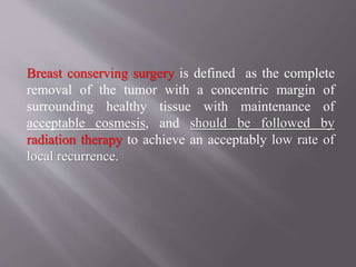 Breast conserving surgery is defined as the complete
removal of the tumor with a concentric margin of
surrounding healthy tissue with maintenance of
acceptable cosmesis, and should be followed by
radiation therapy to achieve an acceptably low rate of
local recurrence.
 