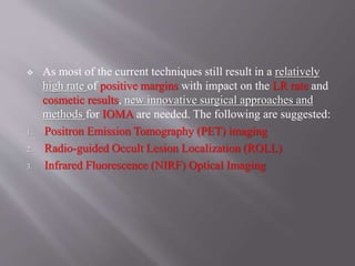  As most of the current techniques still result in a relatively
high rate of positive margins with impact on the LR rate and
cosmetic results, new innovative surgical approaches and
methods for IOMA are needed. The following are suggested:
1. Positron Emission Tomography (PET) imaging
2. Radio-guided Occult Lesion Localization (ROLL)
3. Infrared Fluorescence (NIRF) Optical Imaging
 
