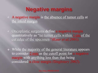  A negative margin is the absence of tumor cells at
the inked margin
 Oncoplastic surgeons define a negative margin
quantitatively as “no tumor cells within 1 cm of the
cut edge of the specimen”(Kaur et al;2005).
 While the majority of the general literature appears
to consider 2 mm as the cutoff point for a negative
margin with anything less than that being
considered a close margin (Singletary 2002).
Am J Surg. 2002;184: 383-93.
 