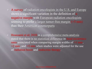  A survey of radiation oncologists in the U.S. and Europe
shows a significant variation in the definition of a
negative margin with European radiation oncologists
seeming to prefer a larger tumor-free margin (>5 mm)
than their American counterparts
 Houssami et al; 2010 in a comprehensive meta-analysis
stated that there is no statistical difference in local recurrence
rates associated when comparing margin widths of >1 mm,
>2 mm, and >5 mm when studies were adjusted for the use
of radiation boost and endocrine therapy.
Eur J Cancer. 2010;46:3219-32
 